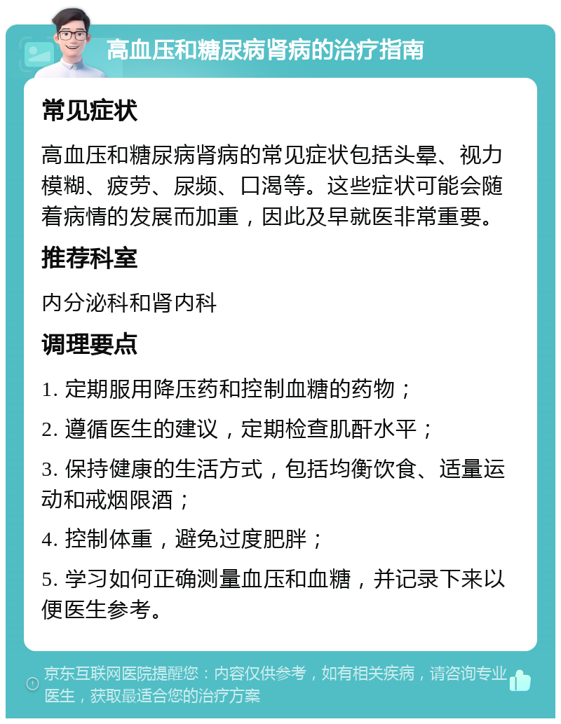 高血压和糖尿病肾病的治疗指南 常见症状 高血压和糖尿病肾病的常见症状包括头晕、视力模糊、疲劳、尿频、口渴等。这些症状可能会随着病情的发展而加重，因此及早就医非常重要。 推荐科室 内分泌科和肾内科 调理要点 1. 定期服用降压药和控制血糖的药物； 2. 遵循医生的建议，定期检查肌酐水平； 3. 保持健康的生活方式，包括均衡饮食、适量运动和戒烟限酒； 4. 控制体重，避免过度肥胖； 5. 学习如何正确测量血压和血糖，并记录下来以便医生参考。