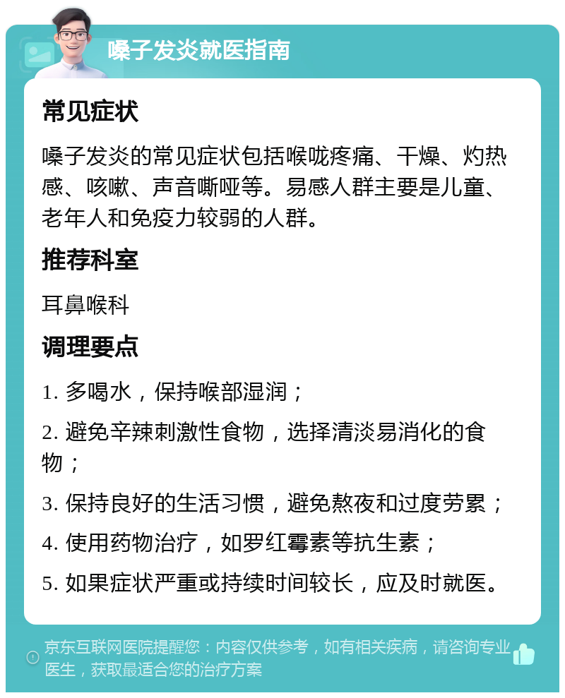 嗓子发炎就医指南 常见症状 嗓子发炎的常见症状包括喉咙疼痛、干燥、灼热感、咳嗽、声音嘶哑等。易感人群主要是儿童、老年人和免疫力较弱的人群。 推荐科室 耳鼻喉科 调理要点 1. 多喝水，保持喉部湿润； 2. 避免辛辣刺激性食物，选择清淡易消化的食物； 3. 保持良好的生活习惯，避免熬夜和过度劳累； 4. 使用药物治疗，如罗红霉素等抗生素； 5. 如果症状严重或持续时间较长，应及时就医。