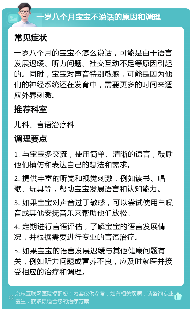 一岁八个月宝宝不说话的原因和调理 常见症状 一岁八个月的宝宝不怎么说话，可能是由于语言发展迟缓、听力问题、社交互动不足等原因引起的。同时，宝宝对声音特别敏感，可能是因为他们的神经系统还在发育中，需要更多的时间来适应外界刺激。 推荐科室 儿科、言语治疗科 调理要点 1. 与宝宝多交流，使用简单、清晰的语言，鼓励他们模仿和表达自己的想法和需求。 2. 提供丰富的听觉和视觉刺激，例如读书、唱歌、玩具等，帮助宝宝发展语言和认知能力。 3. 如果宝宝对声音过于敏感，可以尝试使用白噪音或其他安抚音乐来帮助他们放松。 4. 定期进行言语评估，了解宝宝的语言发展情况，并根据需要进行专业的言语治疗。 5. 如果宝宝的语言发展迟缓与其他健康问题有关，例如听力问题或营养不良，应及时就医并接受相应的治疗和调理。