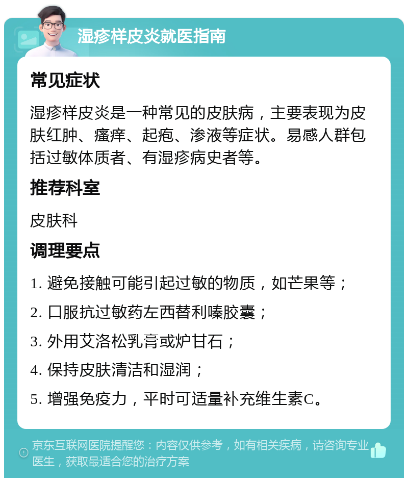 湿疹样皮炎就医指南 常见症状 湿疹样皮炎是一种常见的皮肤病，主要表现为皮肤红肿、瘙痒、起疱、渗液等症状。易感人群包括过敏体质者、有湿疹病史者等。 推荐科室 皮肤科 调理要点 1. 避免接触可能引起过敏的物质，如芒果等； 2. 口服抗过敏药左西替利嗪胶囊； 3. 外用艾洛松乳膏或炉甘石； 4. 保持皮肤清洁和湿润； 5. 增强免疫力，平时可适量补充维生素C。