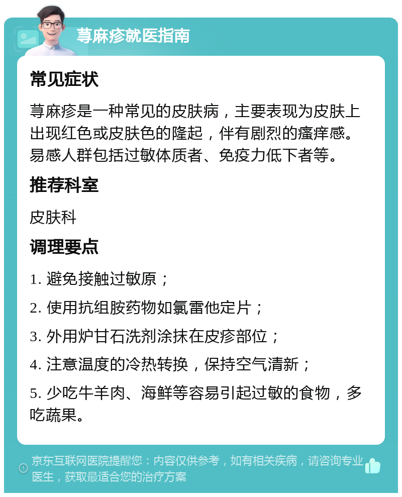 荨麻疹就医指南 常见症状 荨麻疹是一种常见的皮肤病，主要表现为皮肤上出现红色或皮肤色的隆起，伴有剧烈的瘙痒感。易感人群包括过敏体质者、免疫力低下者等。 推荐科室 皮肤科 调理要点 1. 避免接触过敏原； 2. 使用抗组胺药物如氯雷他定片； 3. 外用炉甘石洗剂涂抹在皮疹部位； 4. 注意温度的冷热转换，保持空气清新； 5. 少吃牛羊肉、海鲜等容易引起过敏的食物，多吃蔬果。