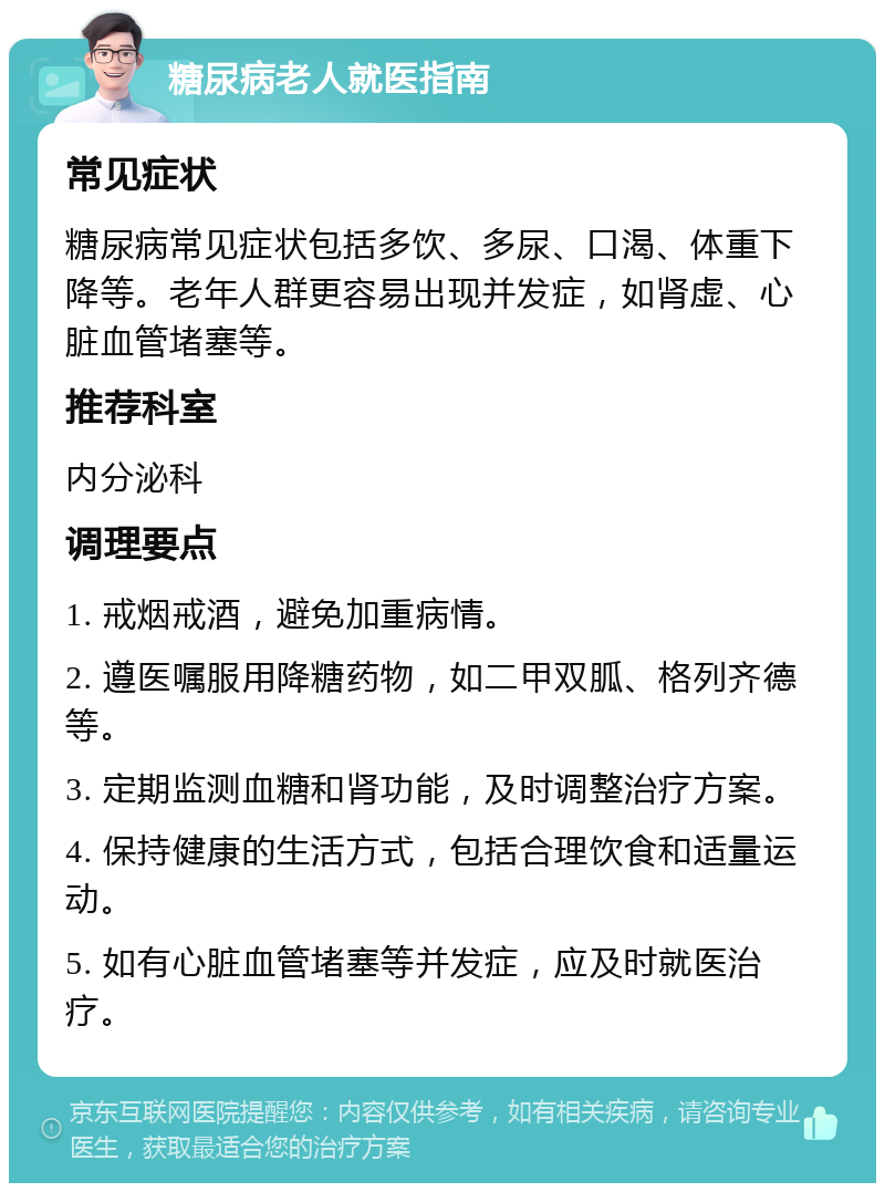 糖尿病老人就医指南 常见症状 糖尿病常见症状包括多饮、多尿、口渴、体重下降等。老年人群更容易出现并发症，如肾虚、心脏血管堵塞等。 推荐科室 内分泌科 调理要点 1. 戒烟戒酒，避免加重病情。 2. 遵医嘱服用降糖药物，如二甲双胍、格列齐德等。 3. 定期监测血糖和肾功能，及时调整治疗方案。 4. 保持健康的生活方式，包括合理饮食和适量运动。 5. 如有心脏血管堵塞等并发症，应及时就医治疗。