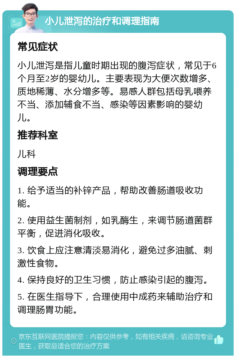 小儿泄泻的治疗和调理指南 常见症状 小儿泄泻是指儿童时期出现的腹泻症状，常见于6个月至2岁的婴幼儿。主要表现为大便次数增多、质地稀薄、水分增多等。易感人群包括母乳喂养不当、添加辅食不当、感染等因素影响的婴幼儿。 推荐科室 儿科 调理要点 1. 给予适当的补锌产品，帮助改善肠道吸收功能。 2. 使用益生菌制剂，如乳酶生，来调节肠道菌群平衡，促进消化吸收。 3. 饮食上应注意清淡易消化，避免过多油腻、刺激性食物。 4. 保持良好的卫生习惯，防止感染引起的腹泻。 5. 在医生指导下，合理使用中成药来辅助治疗和调理肠胃功能。