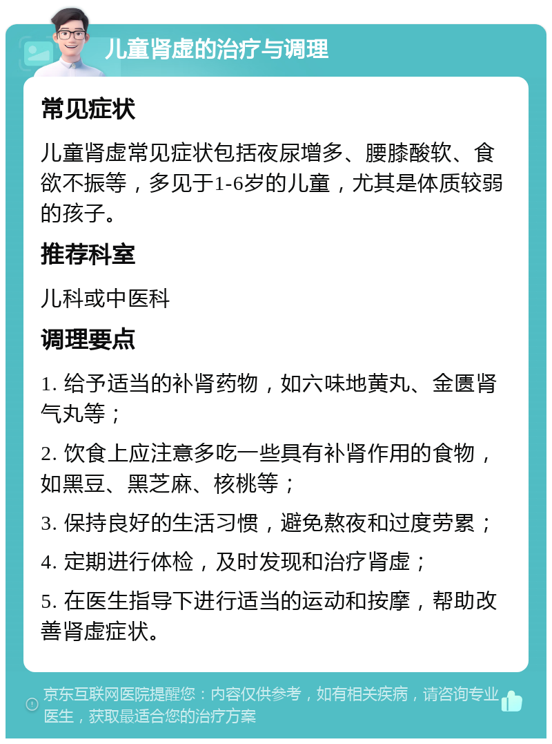 儿童肾虚的治疗与调理 常见症状 儿童肾虚常见症状包括夜尿增多、腰膝酸软、食欲不振等，多见于1-6岁的儿童，尤其是体质较弱的孩子。 推荐科室 儿科或中医科 调理要点 1. 给予适当的补肾药物，如六味地黄丸、金匮肾气丸等； 2. 饮食上应注意多吃一些具有补肾作用的食物，如黑豆、黑芝麻、核桃等； 3. 保持良好的生活习惯，避免熬夜和过度劳累； 4. 定期进行体检，及时发现和治疗肾虚； 5. 在医生指导下进行适当的运动和按摩，帮助改善肾虚症状。