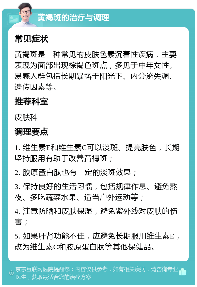 黄褐斑的治疗与调理 常见症状 黄褐斑是一种常见的皮肤色素沉着性疾病，主要表现为面部出现棕褐色斑点，多见于中年女性。易感人群包括长期暴露于阳光下、内分泌失调、遗传因素等。 推荐科室 皮肤科 调理要点 1. 维生素E和维生素C可以淡斑、提亮肤色，长期坚持服用有助于改善黄褐斑； 2. 胶原蛋白肽也有一定的淡斑效果； 3. 保持良好的生活习惯，包括规律作息、避免熬夜、多吃蔬菜水果、适当户外运动等； 4. 注意防晒和皮肤保湿，避免紫外线对皮肤的伤害； 5. 如果肝肾功能不佳，应避免长期服用维生素E，改为维生素C和胶原蛋白肽等其他保健品。