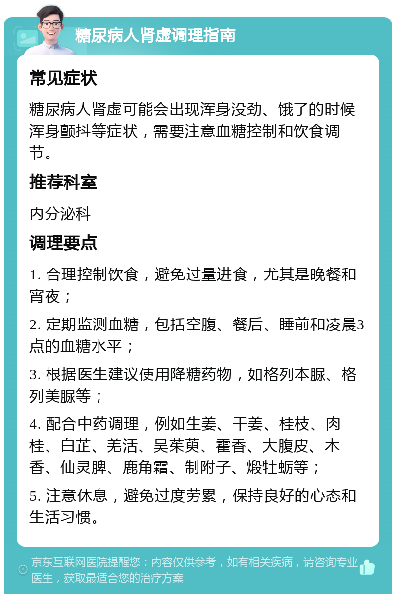 糖尿病人肾虚调理指南 常见症状 糖尿病人肾虚可能会出现浑身没劲、饿了的时候浑身颤抖等症状，需要注意血糖控制和饮食调节。 推荐科室 内分泌科 调理要点 1. 合理控制饮食，避免过量进食，尤其是晚餐和宵夜； 2. 定期监测血糖，包括空腹、餐后、睡前和凌晨3点的血糖水平； 3. 根据医生建议使用降糖药物，如格列本脲、格列美脲等； 4. 配合中药调理，例如生姜、干姜、桂枝、肉桂、白芷、羌活、吴茱萸、霍香、大腹皮、木香、仙灵脾、鹿角霜、制附子、煅牡蛎等； 5. 注意休息，避免过度劳累，保持良好的心态和生活习惯。