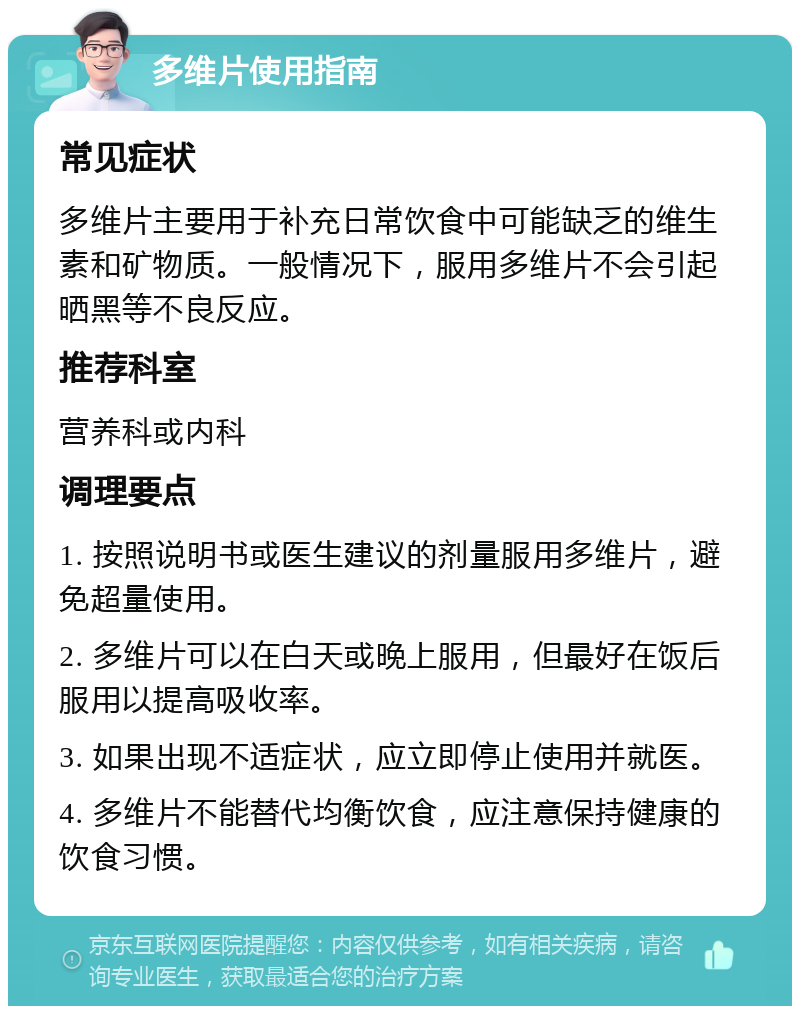 多维片使用指南 常见症状 多维片主要用于补充日常饮食中可能缺乏的维生素和矿物质。一般情况下，服用多维片不会引起晒黑等不良反应。 推荐科室 营养科或内科 调理要点 1. 按照说明书或医生建议的剂量服用多维片，避免超量使用。 2. 多维片可以在白天或晚上服用，但最好在饭后服用以提高吸收率。 3. 如果出现不适症状，应立即停止使用并就医。 4. 多维片不能替代均衡饮食，应注意保持健康的饮食习惯。