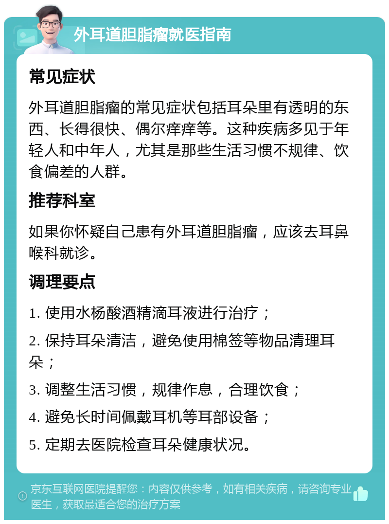 外耳道胆脂瘤就医指南 常见症状 外耳道胆脂瘤的常见症状包括耳朵里有透明的东西、长得很快、偶尔痒痒等。这种疾病多见于年轻人和中年人，尤其是那些生活习惯不规律、饮食偏差的人群。 推荐科室 如果你怀疑自己患有外耳道胆脂瘤，应该去耳鼻喉科就诊。 调理要点 1. 使用水杨酸酒精滴耳液进行治疗； 2. 保持耳朵清洁，避免使用棉签等物品清理耳朵； 3. 调整生活习惯，规律作息，合理饮食； 4. 避免长时间佩戴耳机等耳部设备； 5. 定期去医院检查耳朵健康状况。