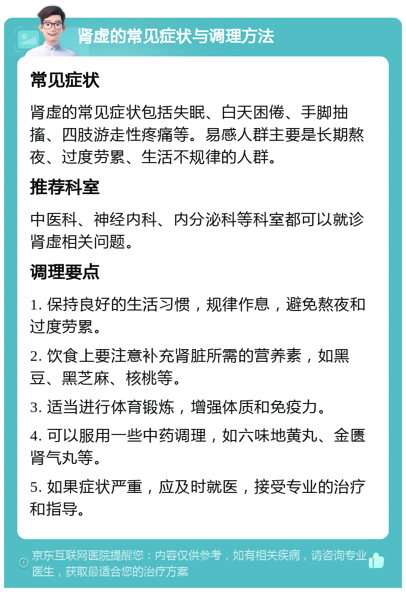 肾虚的常见症状与调理方法 常见症状 肾虚的常见症状包括失眠、白天困倦、手脚抽搐、四肢游走性疼痛等。易感人群主要是长期熬夜、过度劳累、生活不规律的人群。 推荐科室 中医科、神经内科、内分泌科等科室都可以就诊肾虚相关问题。 调理要点 1. 保持良好的生活习惯，规律作息，避免熬夜和过度劳累。 2. 饮食上要注意补充肾脏所需的营养素，如黑豆、黑芝麻、核桃等。 3. 适当进行体育锻炼，增强体质和免疫力。 4. 可以服用一些中药调理，如六味地黄丸、金匮肾气丸等。 5. 如果症状严重，应及时就医，接受专业的治疗和指导。