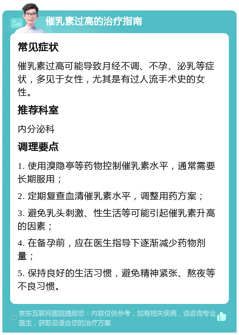 催乳素过高的治疗指南 常见症状 催乳素过高可能导致月经不调、不孕、泌乳等症状，多见于女性，尤其是有过人流手术史的女性。 推荐科室 内分泌科 调理要点 1. 使用溴隐亭等药物控制催乳素水平，通常需要长期服用； 2. 定期复查血清催乳素水平，调整用药方案； 3. 避免乳头刺激、性生活等可能引起催乳素升高的因素； 4. 在备孕前，应在医生指导下逐渐减少药物剂量； 5. 保持良好的生活习惯，避免精神紧张、熬夜等不良习惯。