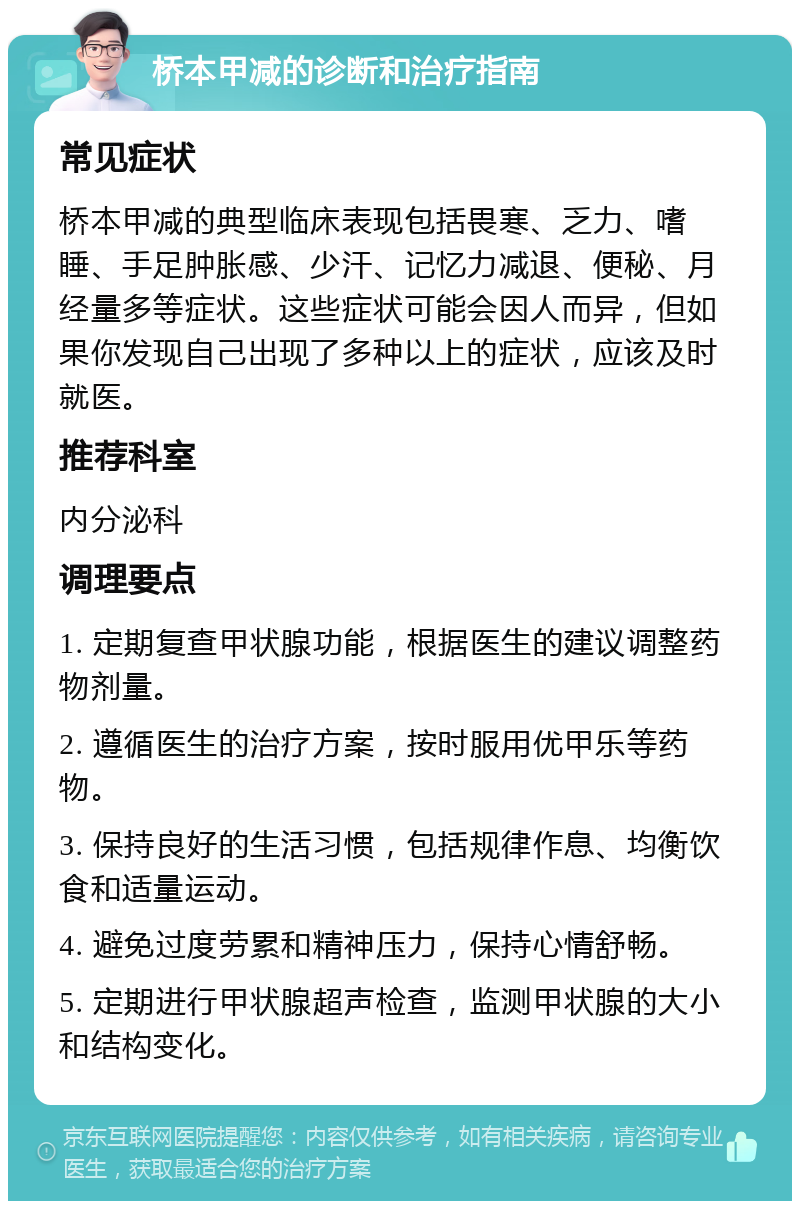 桥本甲减的诊断和治疗指南 常见症状 桥本甲减的典型临床表现包括畏寒、乏力、嗜睡、手足肿胀感、少汗、记忆力减退、便秘、月经量多等症状。这些症状可能会因人而异，但如果你发现自己出现了多种以上的症状，应该及时就医。 推荐科室 内分泌科 调理要点 1. 定期复查甲状腺功能，根据医生的建议调整药物剂量。 2. 遵循医生的治疗方案，按时服用优甲乐等药物。 3. 保持良好的生活习惯，包括规律作息、均衡饮食和适量运动。 4. 避免过度劳累和精神压力，保持心情舒畅。 5. 定期进行甲状腺超声检查，监测甲状腺的大小和结构变化。