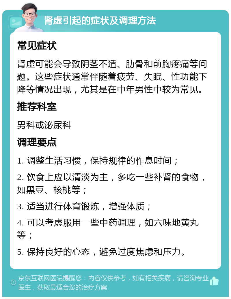 肾虚引起的症状及调理方法 常见症状 肾虚可能会导致阴茎不适、肋骨和前胸疼痛等问题。这些症状通常伴随着疲劳、失眠、性功能下降等情况出现，尤其是在中年男性中较为常见。 推荐科室 男科或泌尿科 调理要点 1. 调整生活习惯，保持规律的作息时间； 2. 饮食上应以清淡为主，多吃一些补肾的食物，如黑豆、核桃等； 3. 适当进行体育锻炼，增强体质； 4. 可以考虑服用一些中药调理，如六味地黄丸等； 5. 保持良好的心态，避免过度焦虑和压力。