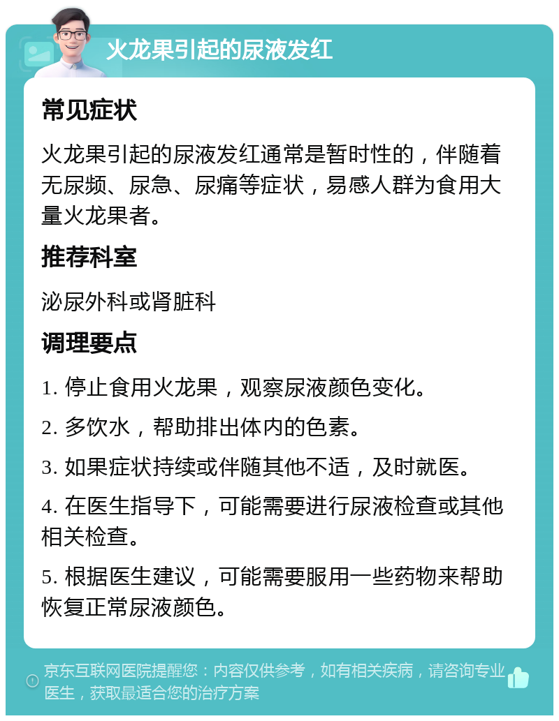 火龙果引起的尿液发红 常见症状 火龙果引起的尿液发红通常是暂时性的，伴随着无尿频、尿急、尿痛等症状，易感人群为食用大量火龙果者。 推荐科室 泌尿外科或肾脏科 调理要点 1. 停止食用火龙果，观察尿液颜色变化。 2. 多饮水，帮助排出体内的色素。 3. 如果症状持续或伴随其他不适，及时就医。 4. 在医生指导下，可能需要进行尿液检查或其他相关检查。 5. 根据医生建议，可能需要服用一些药物来帮助恢复正常尿液颜色。