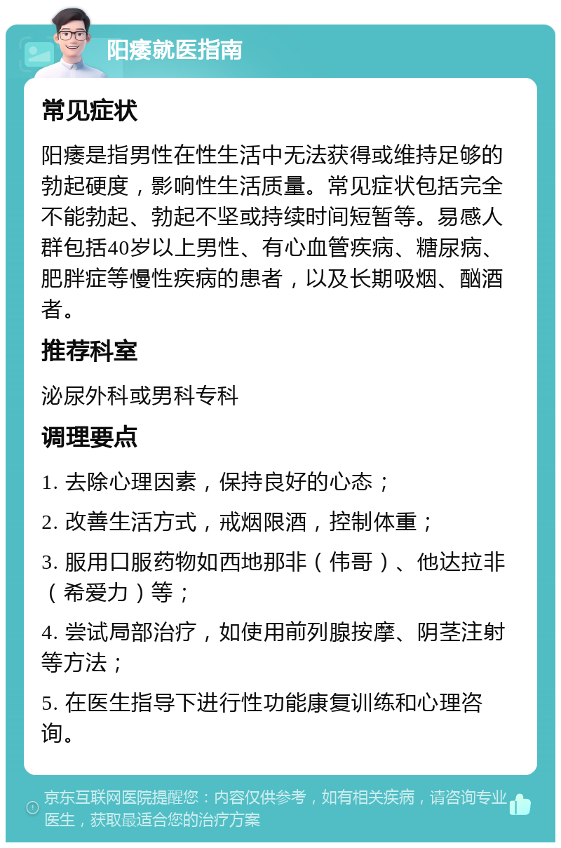 阳痿就医指南 常见症状 阳痿是指男性在性生活中无法获得或维持足够的勃起硬度，影响性生活质量。常见症状包括完全不能勃起、勃起不坚或持续时间短暂等。易感人群包括40岁以上男性、有心血管疾病、糖尿病、肥胖症等慢性疾病的患者，以及长期吸烟、酗酒者。 推荐科室 泌尿外科或男科专科 调理要点 1. 去除心理因素，保持良好的心态； 2. 改善生活方式，戒烟限酒，控制体重； 3. 服用口服药物如西地那非（伟哥）、他达拉非（希爱力）等； 4. 尝试局部治疗，如使用前列腺按摩、阴茎注射等方法； 5. 在医生指导下进行性功能康复训练和心理咨询。