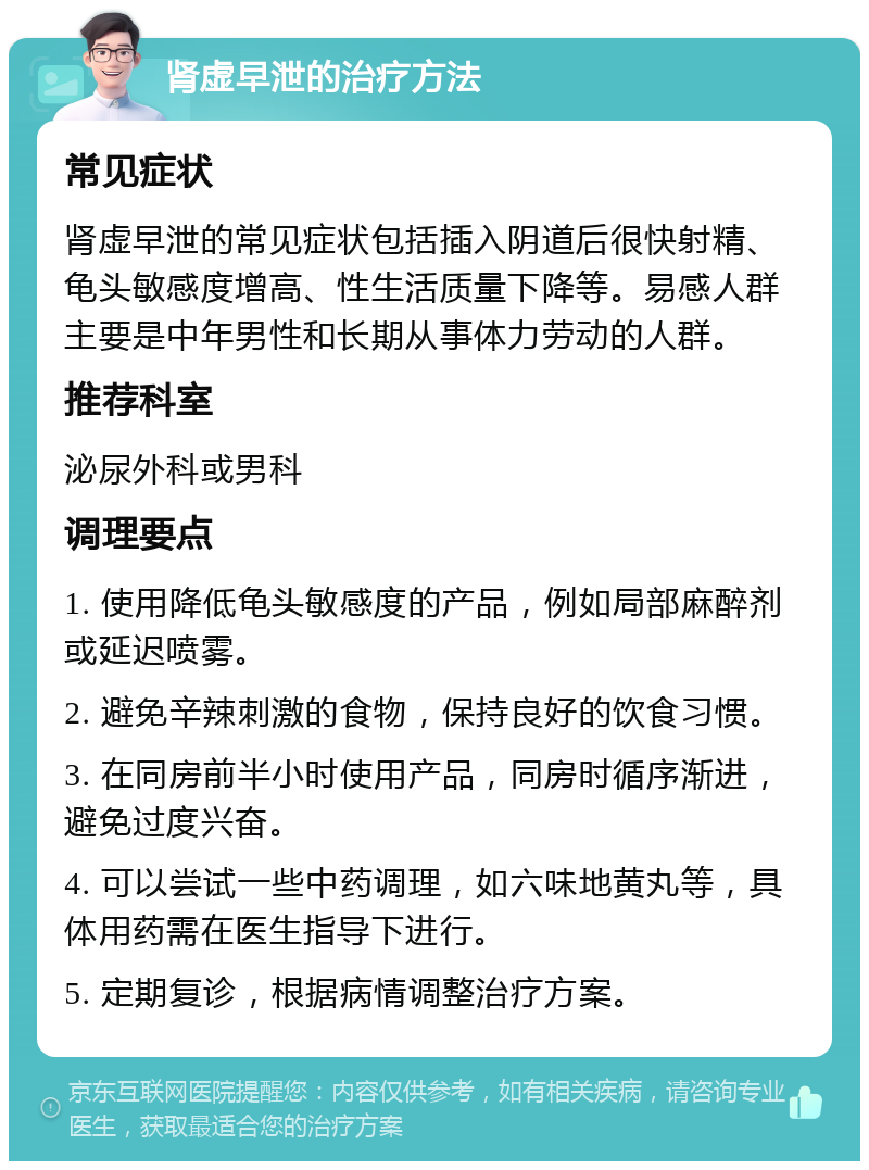 肾虚早泄的治疗方法 常见症状 肾虚早泄的常见症状包括插入阴道后很快射精、龟头敏感度增高、性生活质量下降等。易感人群主要是中年男性和长期从事体力劳动的人群。 推荐科室 泌尿外科或男科 调理要点 1. 使用降低龟头敏感度的产品，例如局部麻醉剂或延迟喷雾。 2. 避免辛辣刺激的食物，保持良好的饮食习惯。 3. 在同房前半小时使用产品，同房时循序渐进，避免过度兴奋。 4. 可以尝试一些中药调理，如六味地黄丸等，具体用药需在医生指导下进行。 5. 定期复诊，根据病情调整治疗方案。