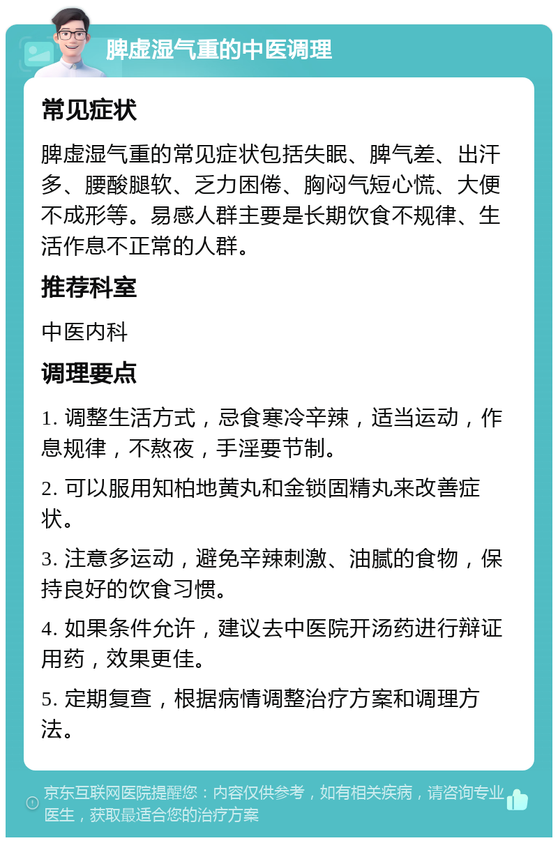 脾虚湿气重的中医调理 常见症状 脾虚湿气重的常见症状包括失眠、脾气差、出汗多、腰酸腿软、乏力困倦、胸闷气短心慌、大便不成形等。易感人群主要是长期饮食不规律、生活作息不正常的人群。 推荐科室 中医内科 调理要点 1. 调整生活方式，忌食寒冷辛辣，适当运动，作息规律，不熬夜，手淫要节制。 2. 可以服用知柏地黄丸和金锁固精丸来改善症状。 3. 注意多运动，避免辛辣刺激、油腻的食物，保持良好的饮食习惯。 4. 如果条件允许，建议去中医院开汤药进行辩证用药，效果更佳。 5. 定期复查，根据病情调整治疗方案和调理方法。