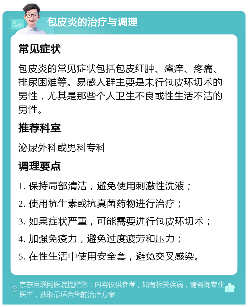 包皮炎的治疗与调理 常见症状 包皮炎的常见症状包括包皮红肿、瘙痒、疼痛、排尿困难等。易感人群主要是未行包皮环切术的男性，尤其是那些个人卫生不良或性生活不洁的男性。 推荐科室 泌尿外科或男科专科 调理要点 1. 保持局部清洁，避免使用刺激性洗液； 2. 使用抗生素或抗真菌药物进行治疗； 3. 如果症状严重，可能需要进行包皮环切术； 4. 加强免疫力，避免过度疲劳和压力； 5. 在性生活中使用安全套，避免交叉感染。