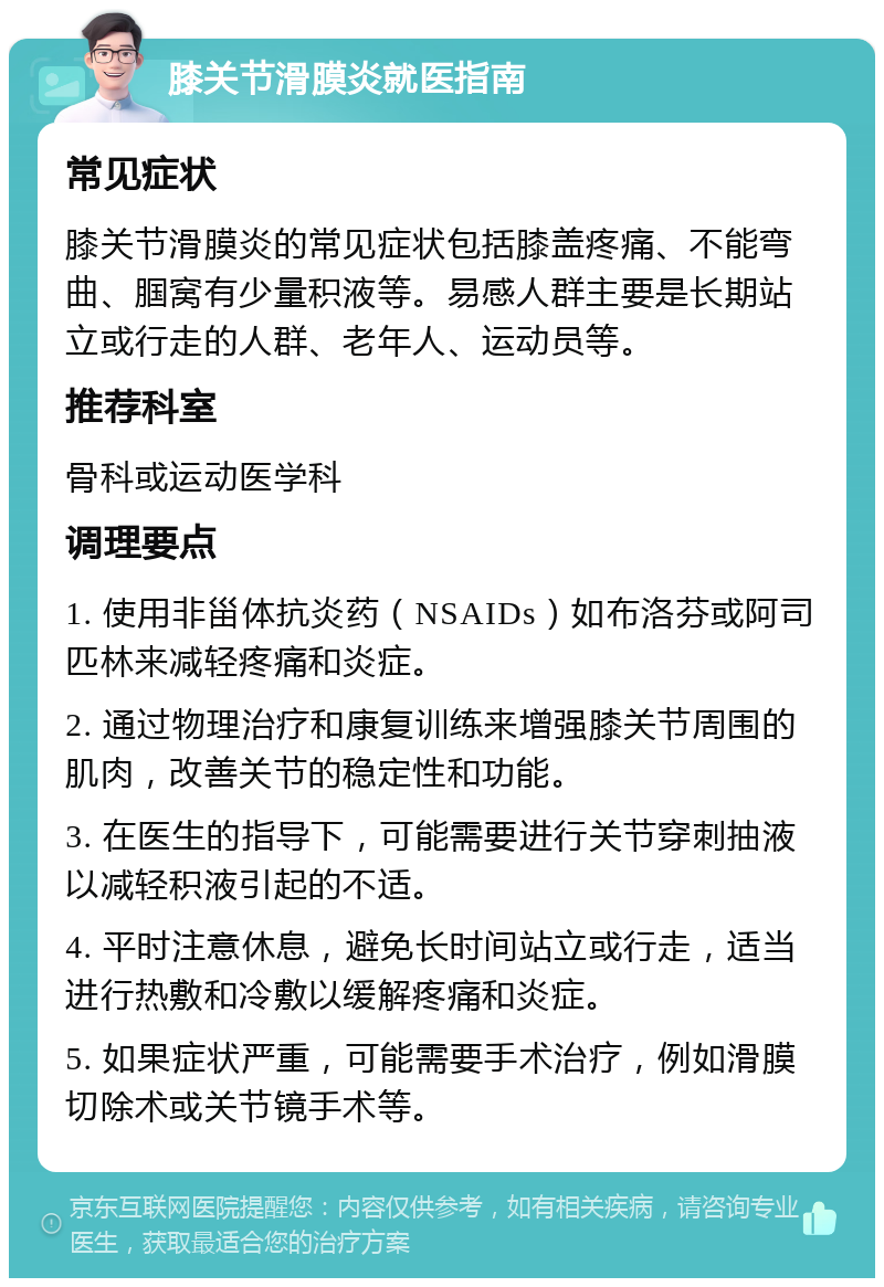 膝关节滑膜炎就医指南 常见症状 膝关节滑膜炎的常见症状包括膝盖疼痛、不能弯曲、腘窝有少量积液等。易感人群主要是长期站立或行走的人群、老年人、运动员等。 推荐科室 骨科或运动医学科 调理要点 1. 使用非甾体抗炎药（NSAIDs）如布洛芬或阿司匹林来减轻疼痛和炎症。 2. 通过物理治疗和康复训练来增强膝关节周围的肌肉，改善关节的稳定性和功能。 3. 在医生的指导下，可能需要进行关节穿刺抽液以减轻积液引起的不适。 4. 平时注意休息，避免长时间站立或行走，适当进行热敷和冷敷以缓解疼痛和炎症。 5. 如果症状严重，可能需要手术治疗，例如滑膜切除术或关节镜手术等。