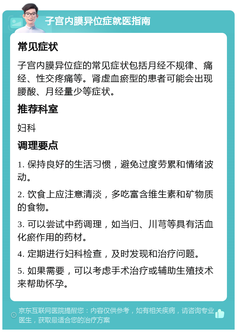 子宫内膜异位症就医指南 常见症状 子宫内膜异位症的常见症状包括月经不规律、痛经、性交疼痛等。肾虚血瘀型的患者可能会出现腰酸、月经量少等症状。 推荐科室 妇科 调理要点 1. 保持良好的生活习惯，避免过度劳累和情绪波动。 2. 饮食上应注意清淡，多吃富含维生素和矿物质的食物。 3. 可以尝试中药调理，如当归、川芎等具有活血化瘀作用的药材。 4. 定期进行妇科检查，及时发现和治疗问题。 5. 如果需要，可以考虑手术治疗或辅助生殖技术来帮助怀孕。