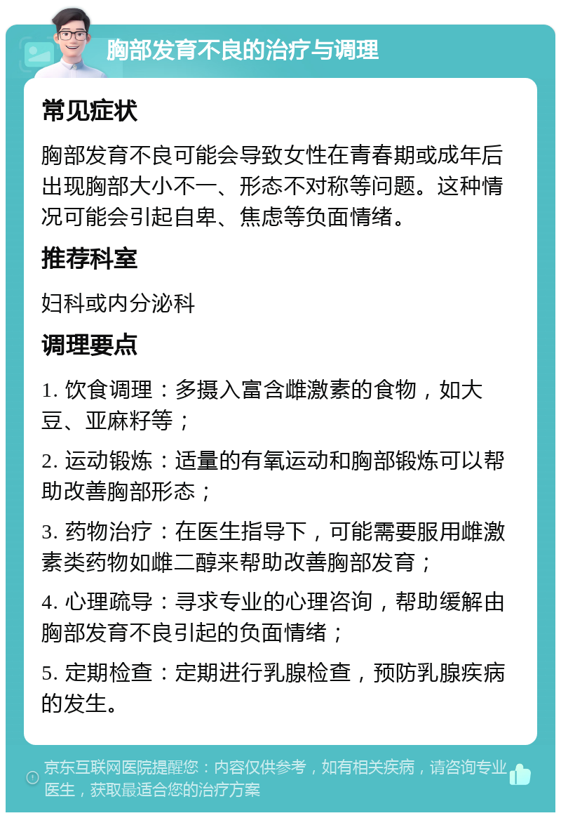 胸部发育不良的治疗与调理 常见症状 胸部发育不良可能会导致女性在青春期或成年后出现胸部大小不一、形态不对称等问题。这种情况可能会引起自卑、焦虑等负面情绪。 推荐科室 妇科或内分泌科 调理要点 1. 饮食调理：多摄入富含雌激素的食物，如大豆、亚麻籽等； 2. 运动锻炼：适量的有氧运动和胸部锻炼可以帮助改善胸部形态； 3. 药物治疗：在医生指导下，可能需要服用雌激素类药物如雌二醇来帮助改善胸部发育； 4. 心理疏导：寻求专业的心理咨询，帮助缓解由胸部发育不良引起的负面情绪； 5. 定期检查：定期进行乳腺检查，预防乳腺疾病的发生。