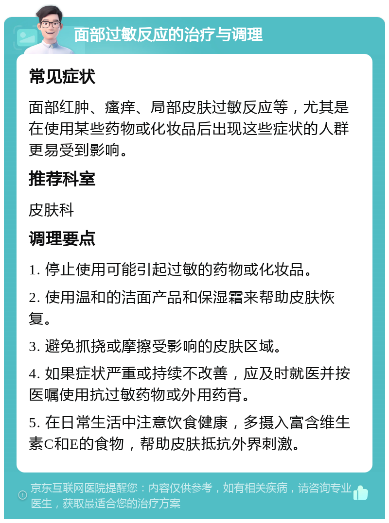 面部过敏反应的治疗与调理 常见症状 面部红肿、瘙痒、局部皮肤过敏反应等，尤其是在使用某些药物或化妆品后出现这些症状的人群更易受到影响。 推荐科室 皮肤科 调理要点 1. 停止使用可能引起过敏的药物或化妆品。 2. 使用温和的洁面产品和保湿霜来帮助皮肤恢复。 3. 避免抓挠或摩擦受影响的皮肤区域。 4. 如果症状严重或持续不改善，应及时就医并按医嘱使用抗过敏药物或外用药膏。 5. 在日常生活中注意饮食健康，多摄入富含维生素C和E的食物，帮助皮肤抵抗外界刺激。