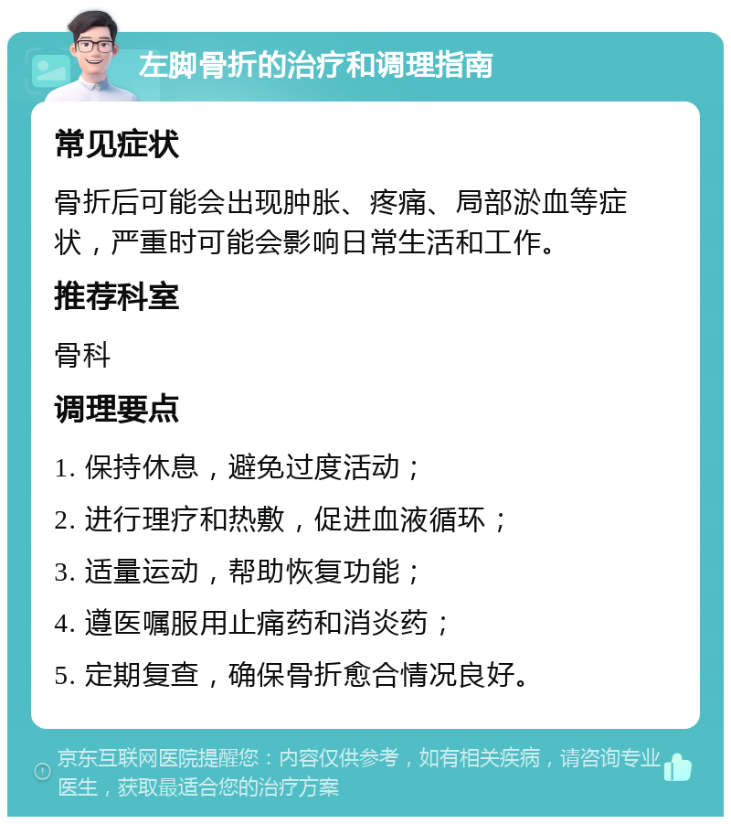 左脚骨折的治疗和调理指南 常见症状 骨折后可能会出现肿胀、疼痛、局部淤血等症状，严重时可能会影响日常生活和工作。 推荐科室 骨科 调理要点 1. 保持休息，避免过度活动； 2. 进行理疗和热敷，促进血液循环； 3. 适量运动，帮助恢复功能； 4. 遵医嘱服用止痛药和消炎药； 5. 定期复查，确保骨折愈合情况良好。