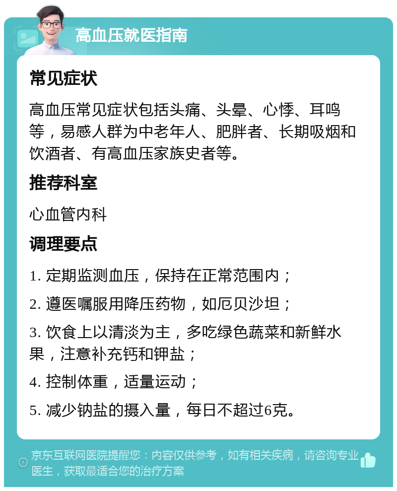 高血压就医指南 常见症状 高血压常见症状包括头痛、头晕、心悸、耳鸣等，易感人群为中老年人、肥胖者、长期吸烟和饮酒者、有高血压家族史者等。 推荐科室 心血管内科 调理要点 1. 定期监测血压，保持在正常范围内； 2. 遵医嘱服用降压药物，如厄贝沙坦； 3. 饮食上以清淡为主，多吃绿色蔬菜和新鲜水果，注意补充钙和钾盐； 4. 控制体重，适量运动； 5. 减少钠盐的摄入量，每日不超过6克。