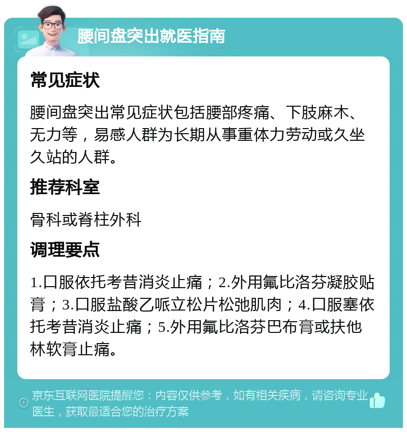 腰间盘突出就医指南 常见症状 腰间盘突出常见症状包括腰部疼痛、下肢麻木、无力等，易感人群为长期从事重体力劳动或久坐久站的人群。 推荐科室 骨科或脊柱外科 调理要点 1.口服依托考昔消炎止痛；2.外用氟比洛芬凝胶贴膏；3.口服盐酸乙哌立松片松弛肌肉；4.口服塞依托考昔消炎止痛；5.外用氟比洛芬巴布膏或扶他林软膏止痛。