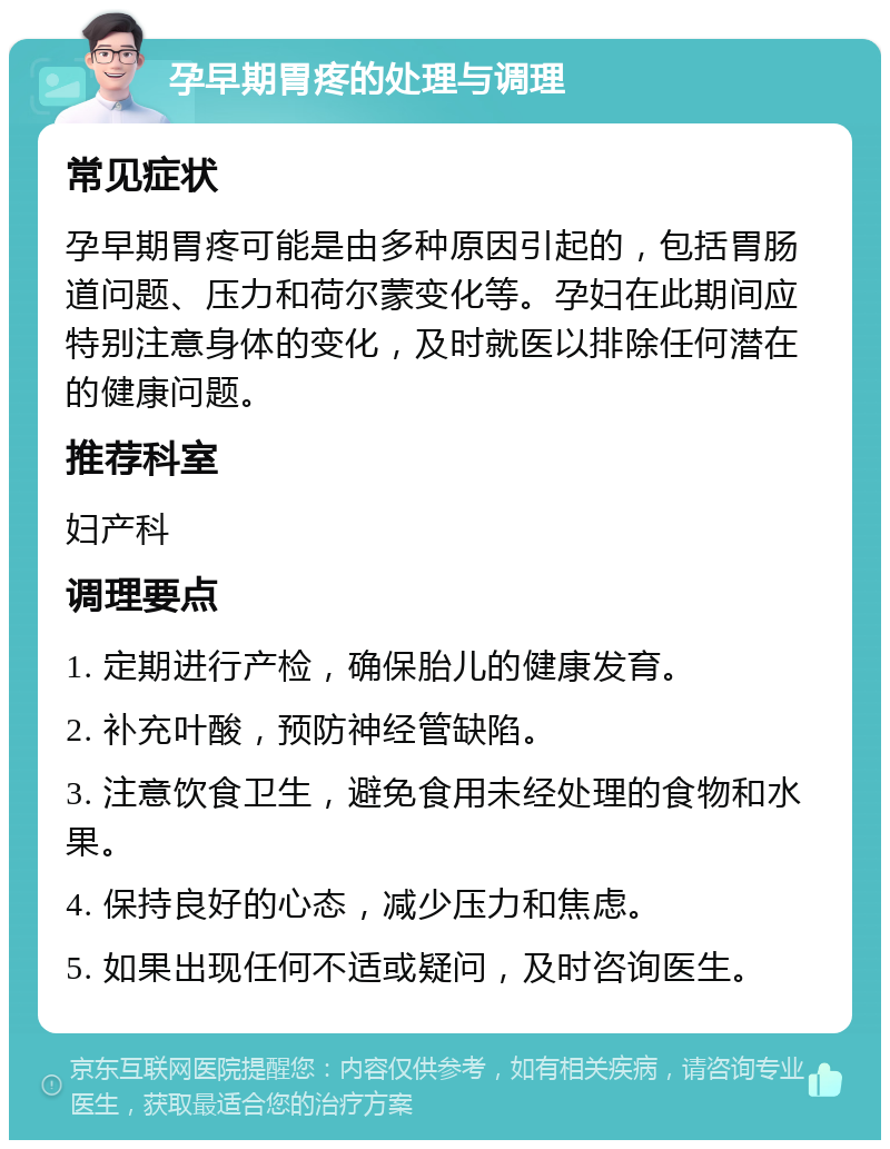 孕早期胃疼的处理与调理 常见症状 孕早期胃疼可能是由多种原因引起的，包括胃肠道问题、压力和荷尔蒙变化等。孕妇在此期间应特别注意身体的变化，及时就医以排除任何潜在的健康问题。 推荐科室 妇产科 调理要点 1. 定期进行产检，确保胎儿的健康发育。 2. 补充叶酸，预防神经管缺陷。 3. 注意饮食卫生，避免食用未经处理的食物和水果。 4. 保持良好的心态，减少压力和焦虑。 5. 如果出现任何不适或疑问，及时咨询医生。