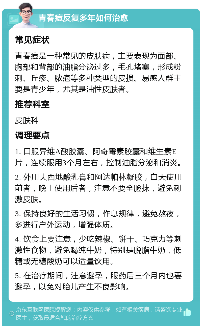 青春痘反复多年如何治愈 常见症状 青春痘是一种常见的皮肤病，主要表现为面部、胸部和背部的油脂分泌过多，毛孔堵塞，形成粉刺、丘疹、脓疱等多种类型的皮损。易感人群主要是青少年，尤其是油性皮肤者。 推荐科室 皮肤科 调理要点 1. 口服异维A酸胶囊、阿奇霉素胶囊和维生素E片，连续服用3个月左右，控制油脂分泌和消炎。 2. 外用夫西地酸乳膏和阿达帕林凝胶，白天使用前者，晚上使用后者，注意不要全脸抹，避免刺激皮肤。 3. 保持良好的生活习惯，作息规律，避免熬夜，多进行户外运动，增强体质。 4. 饮食上要注意，少吃辣椒、饼干、巧克力等刺激性食物，避免喝纯牛奶，特别是脱脂牛奶，低糖或无糖酸奶可以适量饮用。 5. 在治疗期间，注意避孕，服药后三个月内也要避孕，以免对胎儿产生不良影响。