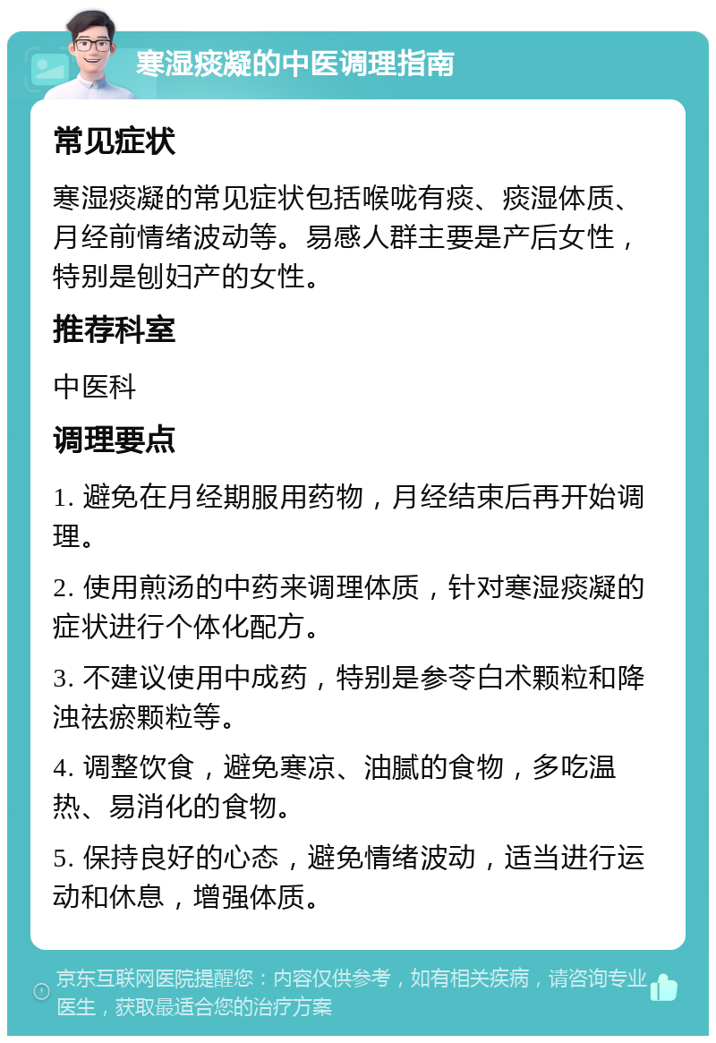 寒湿痰凝的中医调理指南 常见症状 寒湿痰凝的常见症状包括喉咙有痰、痰湿体质、月经前情绪波动等。易感人群主要是产后女性，特别是刨妇产的女性。 推荐科室 中医科 调理要点 1. 避免在月经期服用药物，月经结束后再开始调理。 2. 使用煎汤的中药来调理体质，针对寒湿痰凝的症状进行个体化配方。 3. 不建议使用中成药，特别是参苓白术颗粒和降浊祛瘀颗粒等。 4. 调整饮食，避免寒凉、油腻的食物，多吃温热、易消化的食物。 5. 保持良好的心态，避免情绪波动，适当进行运动和休息，增强体质。