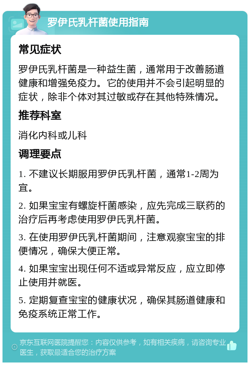 罗伊氏乳杆菌使用指南 常见症状 罗伊氏乳杆菌是一种益生菌，通常用于改善肠道健康和增强免疫力。它的使用并不会引起明显的症状，除非个体对其过敏或存在其他特殊情况。 推荐科室 消化内科或儿科 调理要点 1. 不建议长期服用罗伊氏乳杆菌，通常1-2周为宜。 2. 如果宝宝有螺旋杆菌感染，应先完成三联药的治疗后再考虑使用罗伊氏乳杆菌。 3. 在使用罗伊氏乳杆菌期间，注意观察宝宝的排便情况，确保大便正常。 4. 如果宝宝出现任何不适或异常反应，应立即停止使用并就医。 5. 定期复查宝宝的健康状况，确保其肠道健康和免疫系统正常工作。