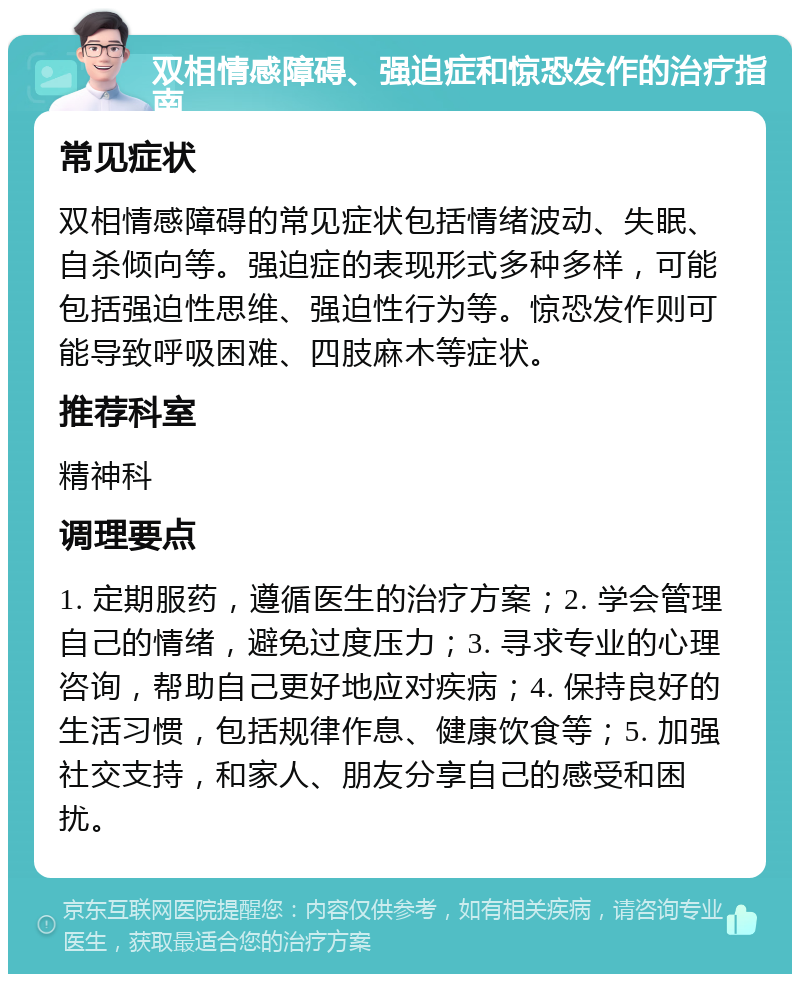 双相情感障碍、强迫症和惊恐发作的治疗指南 常见症状 双相情感障碍的常见症状包括情绪波动、失眠、自杀倾向等。强迫症的表现形式多种多样，可能包括强迫性思维、强迫性行为等。惊恐发作则可能导致呼吸困难、四肢麻木等症状。 推荐科室 精神科 调理要点 1. 定期服药，遵循医生的治疗方案；2. 学会管理自己的情绪，避免过度压力；3. 寻求专业的心理咨询，帮助自己更好地应对疾病；4. 保持良好的生活习惯，包括规律作息、健康饮食等；5. 加强社交支持，和家人、朋友分享自己的感受和困扰。