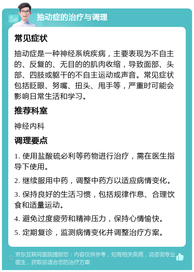 抽动症的治疗与调理 常见症状 抽动症是一种神经系统疾病，主要表现为不自主的、反复的、无目的的肌肉收缩，导致面部、头部、四肢或躯干的不自主运动或声音。常见症状包括眨眼、努嘴、扭头、甩手等，严重时可能会影响日常生活和学习。 推荐科室 神经内科 调理要点 1. 使用盐酸硫必利等药物进行治疗，需在医生指导下使用。 2. 继续服用中药，调整中药方以适应病情变化。 3. 保持良好的生活习惯，包括规律作息、合理饮食和适量运动。 4. 避免过度疲劳和精神压力，保持心情愉快。 5. 定期复诊，监测病情变化并调整治疗方案。