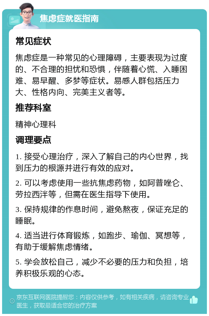 焦虑症就医指南 常见症状 焦虑症是一种常见的心理障碍，主要表现为过度的、不合理的担忧和恐惧，伴随着心慌、入睡困难、易早醒、多梦等症状。易感人群包括压力大、性格内向、完美主义者等。 推荐科室 精神心理科 调理要点 1. 接受心理治疗，深入了解自己的内心世界，找到压力的根源并进行有效的应对。 2. 可以考虑使用一些抗焦虑药物，如阿普唑仑、劳拉西泮等，但需在医生指导下使用。 3. 保持规律的作息时间，避免熬夜，保证充足的睡眠。 4. 适当进行体育锻炼，如跑步、瑜伽、冥想等，有助于缓解焦虑情绪。 5. 学会放松自己，减少不必要的压力和负担，培养积极乐观的心态。