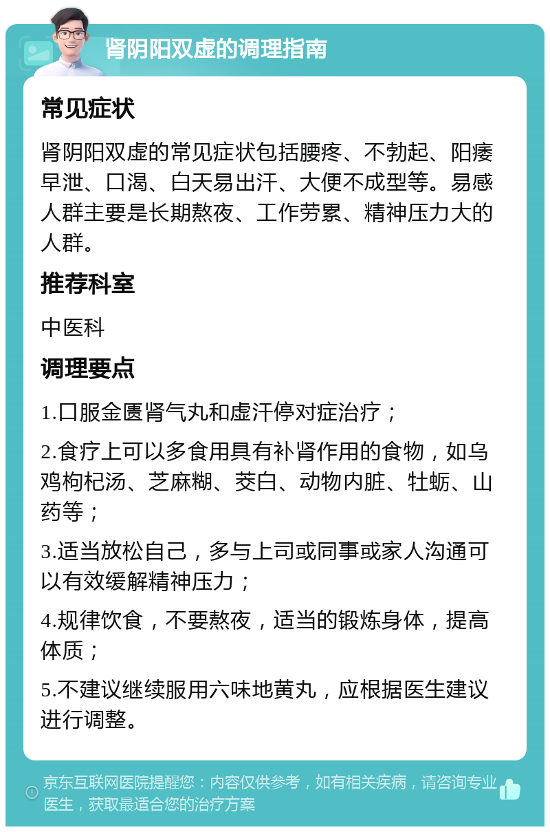 肾阴阳双虚的调理指南 常见症状 肾阴阳双虚的常见症状包括腰疼、不勃起、阳痿早泄、口渴、白天易出汗、大便不成型等。易感人群主要是长期熬夜、工作劳累、精神压力大的人群。 推荐科室 中医科 调理要点 1.口服金匮肾气丸和虚汗停对症治疗； 2.食疗上可以多食用具有补肾作用的食物，如乌鸡枸杞汤、芝麻糊、茭白、动物内脏、牡蛎、山药等； 3.适当放松自己，多与上司或同事或家人沟通可以有效缓解精神压力； 4.规律饮食，不要熬夜，适当的锻炼身体，提高体质； 5.不建议继续服用六味地黄丸，应根据医生建议进行调整。