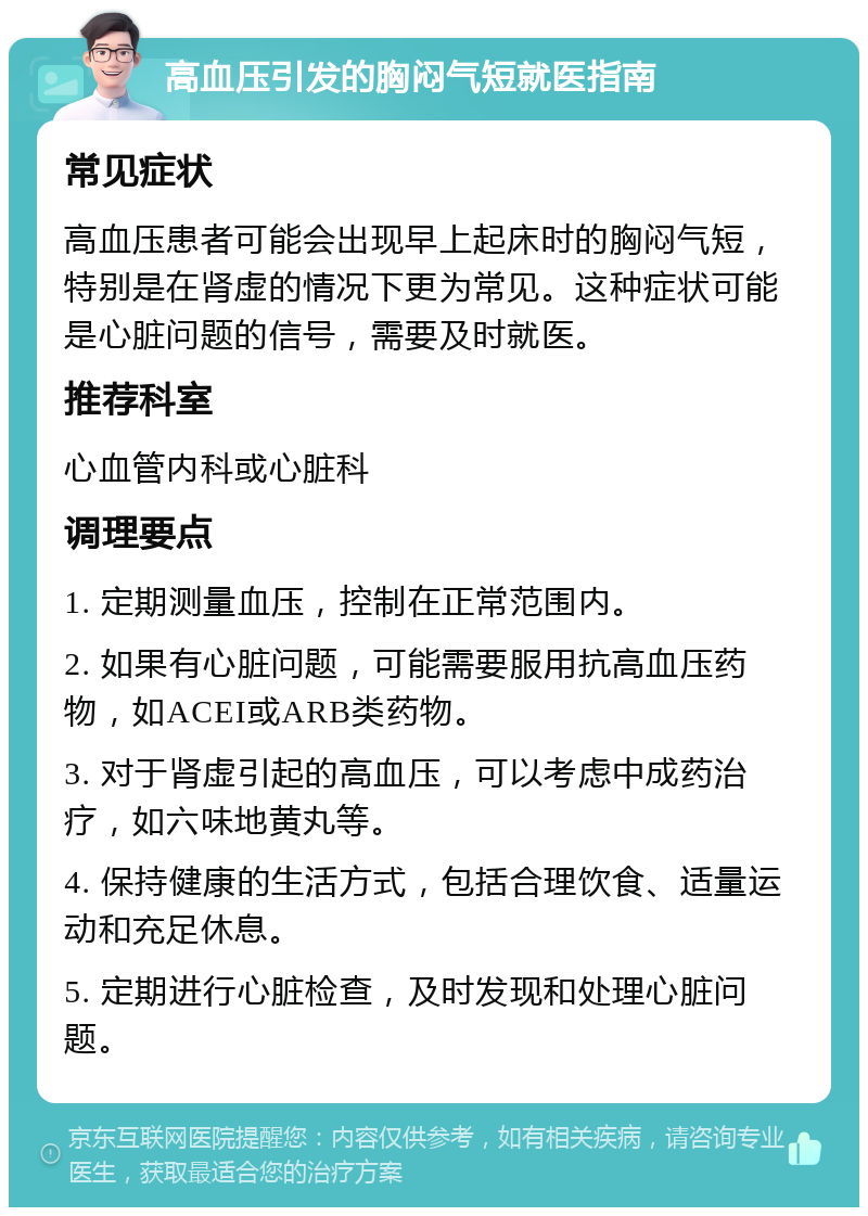 高血压引发的胸闷气短就医指南 常见症状 高血压患者可能会出现早上起床时的胸闷气短，特别是在肾虚的情况下更为常见。这种症状可能是心脏问题的信号，需要及时就医。 推荐科室 心血管内科或心脏科 调理要点 1. 定期测量血压，控制在正常范围内。 2. 如果有心脏问题，可能需要服用抗高血压药物，如ACEI或ARB类药物。 3. 对于肾虚引起的高血压，可以考虑中成药治疗，如六味地黄丸等。 4. 保持健康的生活方式，包括合理饮食、适量运动和充足休息。 5. 定期进行心脏检查，及时发现和处理心脏问题。