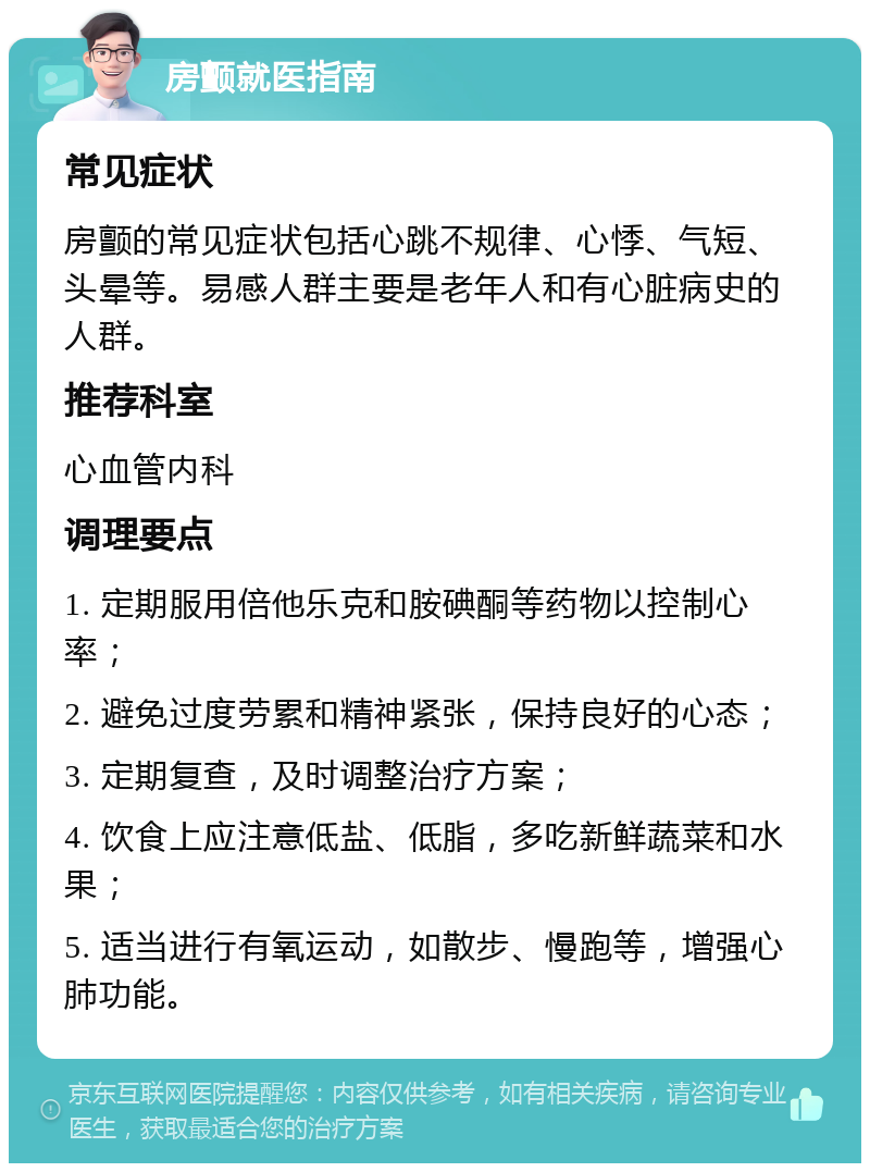 房颤就医指南 常见症状 房颤的常见症状包括心跳不规律、心悸、气短、头晕等。易感人群主要是老年人和有心脏病史的人群。 推荐科室 心血管内科 调理要点 1. 定期服用倍他乐克和胺碘酮等药物以控制心率； 2. 避免过度劳累和精神紧张，保持良好的心态； 3. 定期复查，及时调整治疗方案； 4. 饮食上应注意低盐、低脂，多吃新鲜蔬菜和水果； 5. 适当进行有氧运动，如散步、慢跑等，增强心肺功能。