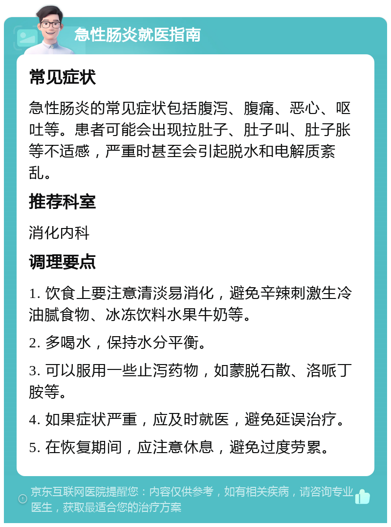 急性肠炎就医指南 常见症状 急性肠炎的常见症状包括腹泻、腹痛、恶心、呕吐等。患者可能会出现拉肚子、肚子叫、肚子胀等不适感，严重时甚至会引起脱水和电解质紊乱。 推荐科室 消化内科 调理要点 1. 饮食上要注意清淡易消化，避免辛辣刺激生冷油腻食物、冰冻饮料水果牛奶等。 2. 多喝水，保持水分平衡。 3. 可以服用一些止泻药物，如蒙脱石散、洛哌丁胺等。 4. 如果症状严重，应及时就医，避免延误治疗。 5. 在恢复期间，应注意休息，避免过度劳累。