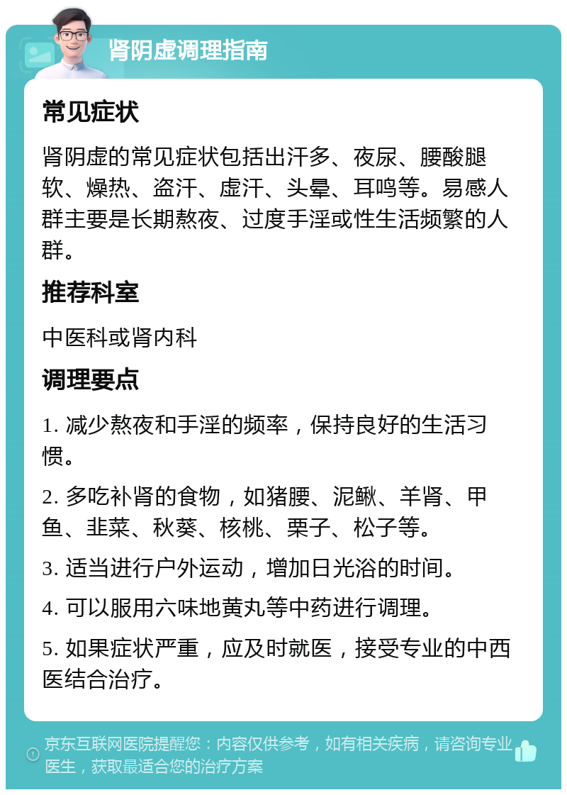 肾阴虚调理指南 常见症状 肾阴虚的常见症状包括出汗多、夜尿、腰酸腿软、燥热、盗汗、虚汗、头晕、耳鸣等。易感人群主要是长期熬夜、过度手淫或性生活频繁的人群。 推荐科室 中医科或肾内科 调理要点 1. 减少熬夜和手淫的频率，保持良好的生活习惯。 2. 多吃补肾的食物，如猪腰、泥鳅、羊肾、甲鱼、韭菜、秋葵、核桃、栗子、松子等。 3. 适当进行户外运动，增加日光浴的时间。 4. 可以服用六味地黄丸等中药进行调理。 5. 如果症状严重，应及时就医，接受专业的中西医结合治疗。