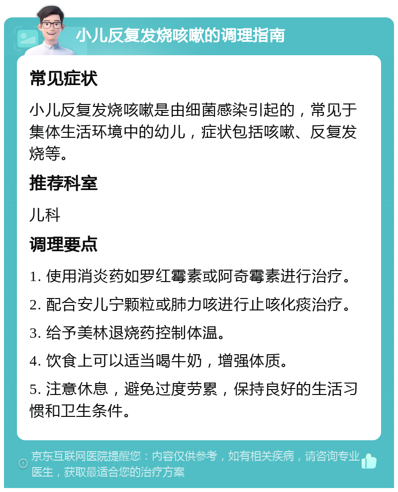 小儿反复发烧咳嗽的调理指南 常见症状 小儿反复发烧咳嗽是由细菌感染引起的，常见于集体生活环境中的幼儿，症状包括咳嗽、反复发烧等。 推荐科室 儿科 调理要点 1. 使用消炎药如罗红霉素或阿奇霉素进行治疗。 2. 配合安儿宁颗粒或肺力咳进行止咳化痰治疗。 3. 给予美林退烧药控制体温。 4. 饮食上可以适当喝牛奶，增强体质。 5. 注意休息，避免过度劳累，保持良好的生活习惯和卫生条件。