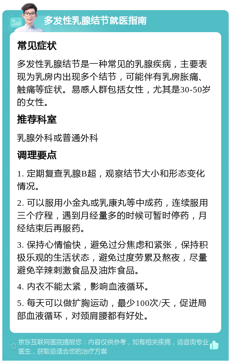 多发性乳腺结节就医指南 常见症状 多发性乳腺结节是一种常见的乳腺疾病，主要表现为乳房内出现多个结节，可能伴有乳房胀痛、触痛等症状。易感人群包括女性，尤其是30-50岁的女性。 推荐科室 乳腺外科或普通外科 调理要点 1. 定期复查乳腺B超，观察结节大小和形态变化情况。 2. 可以服用小金丸或乳康丸等中成药，连续服用三个疗程，遇到月经量多的时候可暂时停药，月经结束后再服药。 3. 保持心情愉快，避免过分焦虑和紧张，保持积极乐观的生活状态，避免过度劳累及熬夜，尽量避免辛辣刺激食品及油炸食品。 4. 内衣不能太紧，影响血液循环。 5. 每天可以做扩胸运动，最少100次/天，促进局部血液循环，对颈肩腰都有好处。