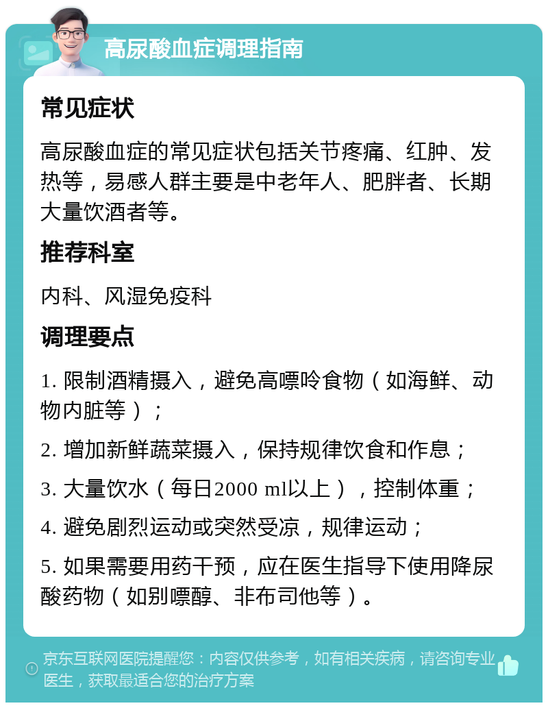 高尿酸血症调理指南 常见症状 高尿酸血症的常见症状包括关节疼痛、红肿、发热等，易感人群主要是中老年人、肥胖者、长期大量饮酒者等。 推荐科室 内科、风湿免疫科 调理要点 1. 限制酒精摄入，避免高嘌呤食物（如海鲜、动物内脏等）； 2. 增加新鲜蔬菜摄入，保持规律饮食和作息； 3. 大量饮水（每日2000 ml以上），控制体重； 4. 避免剧烈运动或突然受凉，规律运动； 5. 如果需要用药干预，应在医生指导下使用降尿酸药物（如别嘌醇、非布司他等）。