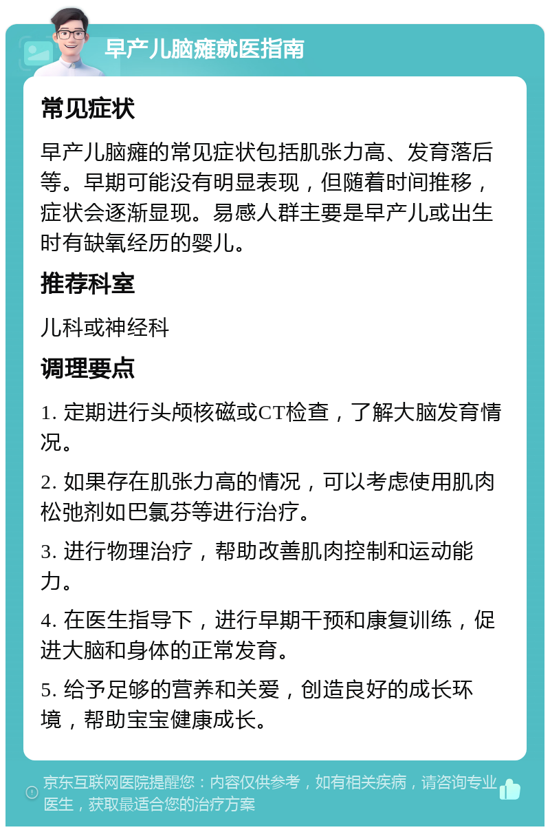 早产儿脑瘫就医指南 常见症状 早产儿脑瘫的常见症状包括肌张力高、发育落后等。早期可能没有明显表现，但随着时间推移，症状会逐渐显现。易感人群主要是早产儿或出生时有缺氧经历的婴儿。 推荐科室 儿科或神经科 调理要点 1. 定期进行头颅核磁或CT检查，了解大脑发育情况。 2. 如果存在肌张力高的情况，可以考虑使用肌肉松弛剂如巴氯芬等进行治疗。 3. 进行物理治疗，帮助改善肌肉控制和运动能力。 4. 在医生指导下，进行早期干预和康复训练，促进大脑和身体的正常发育。 5. 给予足够的营养和关爱，创造良好的成长环境，帮助宝宝健康成长。