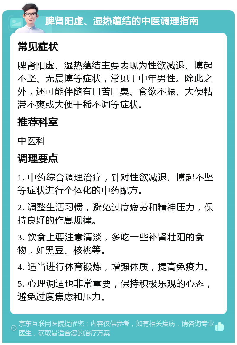 脾肾阳虚、湿热蕴结的中医调理指南 常见症状 脾肾阳虚、湿热蕴结主要表现为性欲减退、博起不坚、无晨博等症状，常见于中年男性。除此之外，还可能伴随有口苦口臭、食欲不振、大便粘滞不爽或大便干稀不调等症状。 推荐科室 中医科 调理要点 1. 中药综合调理治疗，针对性欲减退、博起不坚等症状进行个体化的中药配方。 2. 调整生活习惯，避免过度疲劳和精神压力，保持良好的作息规律。 3. 饮食上要注意清淡，多吃一些补肾壮阳的食物，如黑豆、核桃等。 4. 适当进行体育锻炼，增强体质，提高免疫力。 5. 心理调适也非常重要，保持积极乐观的心态，避免过度焦虑和压力。