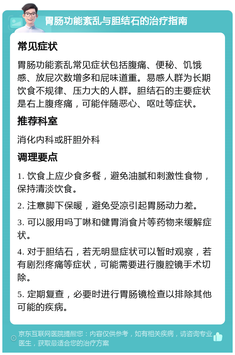 胃肠功能紊乱与胆结石的治疗指南 常见症状 胃肠功能紊乱常见症状包括腹痛、便秘、饥饿感、放屁次数增多和屁味道重。易感人群为长期饮食不规律、压力大的人群。胆结石的主要症状是右上腹疼痛，可能伴随恶心、呕吐等症状。 推荐科室 消化内科或肝胆外科 调理要点 1. 饮食上应少食多餐，避免油腻和刺激性食物，保持清淡饮食。 2. 注意脚下保暖，避免受凉引起胃肠动力差。 3. 可以服用吗丁啉和健胃消食片等药物来缓解症状。 4. 对于胆结石，若无明显症状可以暂时观察，若有剧烈疼痛等症状，可能需要进行腹腔镜手术切除。 5. 定期复查，必要时进行胃肠镜检查以排除其他可能的疾病。