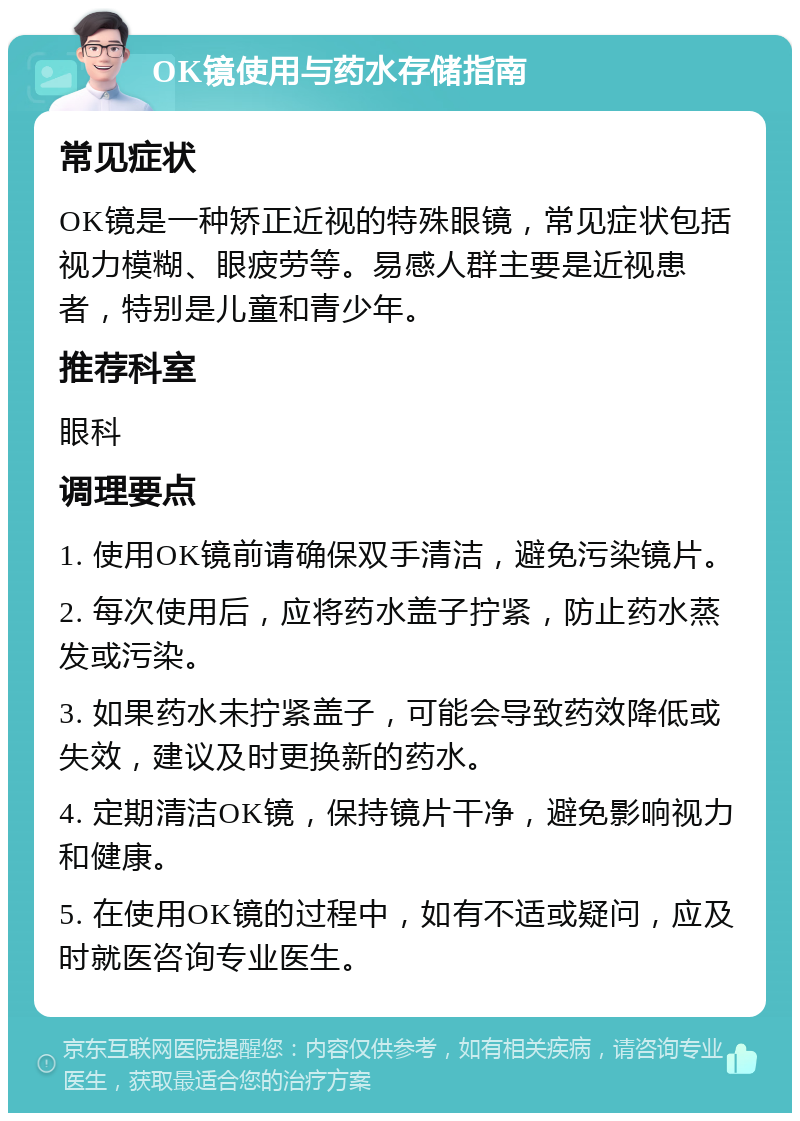 OK镜使用与药水存储指南 常见症状 OK镜是一种矫正近视的特殊眼镜，常见症状包括视力模糊、眼疲劳等。易感人群主要是近视患者，特别是儿童和青少年。 推荐科室 眼科 调理要点 1. 使用OK镜前请确保双手清洁，避免污染镜片。 2. 每次使用后，应将药水盖子拧紧，防止药水蒸发或污染。 3. 如果药水未拧紧盖子，可能会导致药效降低或失效，建议及时更换新的药水。 4. 定期清洁OK镜，保持镜片干净，避免影响视力和健康。 5. 在使用OK镜的过程中，如有不适或疑问，应及时就医咨询专业医生。