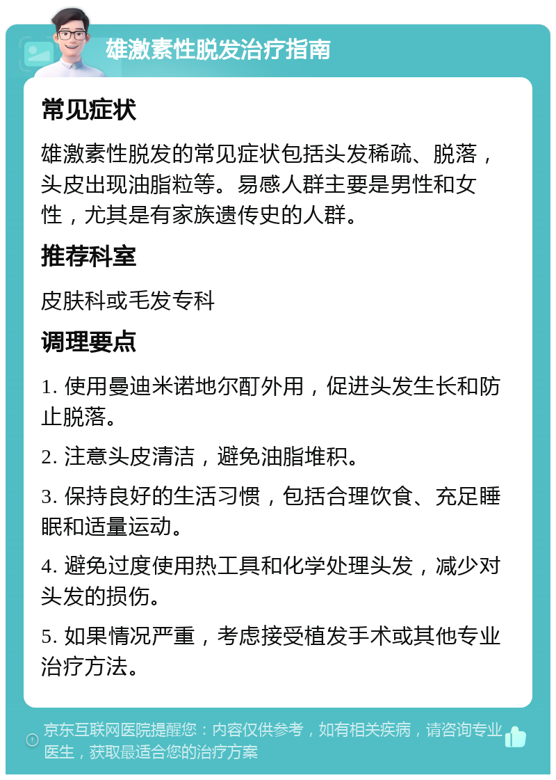 雄激素性脱发治疗指南 常见症状 雄激素性脱发的常见症状包括头发稀疏、脱落，头皮出现油脂粒等。易感人群主要是男性和女性，尤其是有家族遗传史的人群。 推荐科室 皮肤科或毛发专科 调理要点 1. 使用曼迪米诺地尔酊外用，促进头发生长和防止脱落。 2. 注意头皮清洁，避免油脂堆积。 3. 保持良好的生活习惯，包括合理饮食、充足睡眠和适量运动。 4. 避免过度使用热工具和化学处理头发，减少对头发的损伤。 5. 如果情况严重，考虑接受植发手术或其他专业治疗方法。