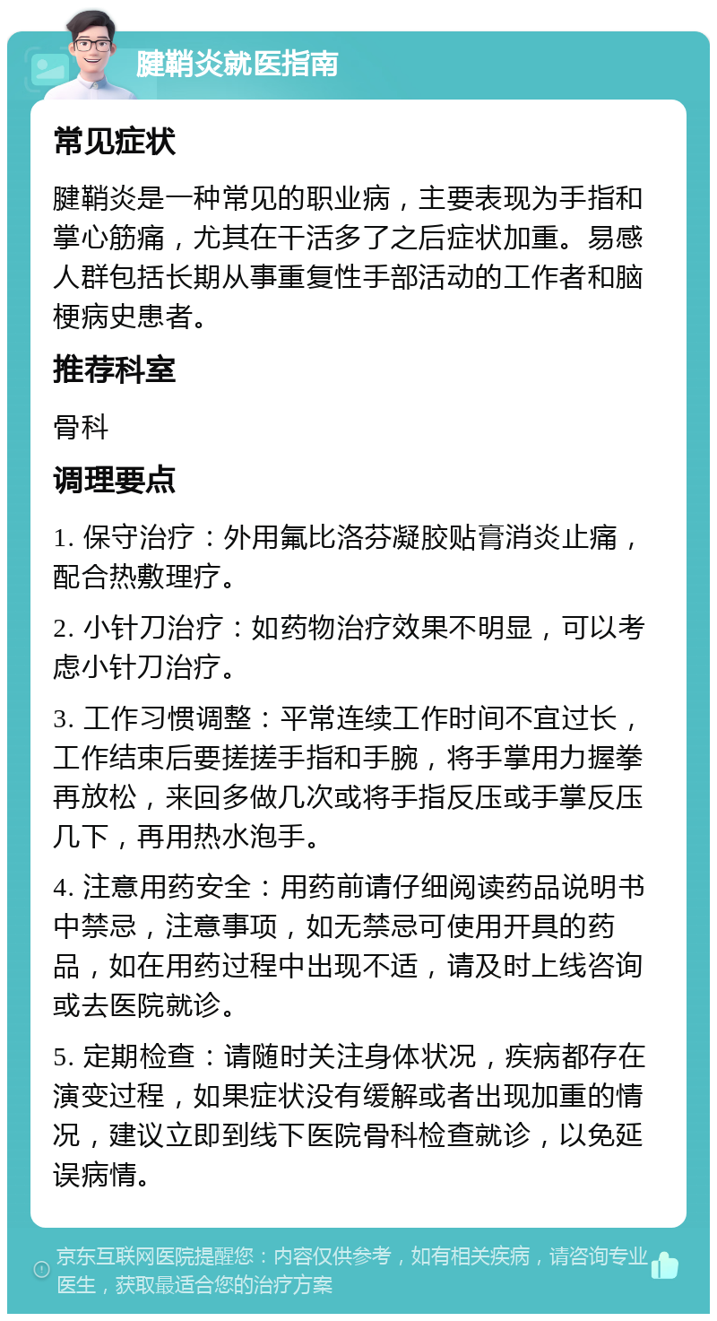 腱鞘炎就医指南 常见症状 腱鞘炎是一种常见的职业病，主要表现为手指和掌心筋痛，尤其在干活多了之后症状加重。易感人群包括长期从事重复性手部活动的工作者和脑梗病史患者。 推荐科室 骨科 调理要点 1. 保守治疗：外用氟比洛芬凝胶贴膏消炎止痛，配合热敷理疗。 2. 小针刀治疗：如药物治疗效果不明显，可以考虑小针刀治疗。 3. 工作习惯调整：平常连续工作时间不宜过长，工作结束后要搓搓手指和手腕，将手掌用力握拳再放松，来回多做几次或将手指反压或手掌反压几下，再用热水泡手。 4. 注意用药安全：用药前请仔细阅读药品说明书中禁忌，注意事项，如无禁忌可使用开具的药品，如在用药过程中出现不适，请及时上线咨询或去医院就诊。 5. 定期检查：请随时关注身体状况，疾病都存在演变过程，如果症状没有缓解或者出现加重的情况，建议立即到线下医院骨科检查就诊，以免延误病情。