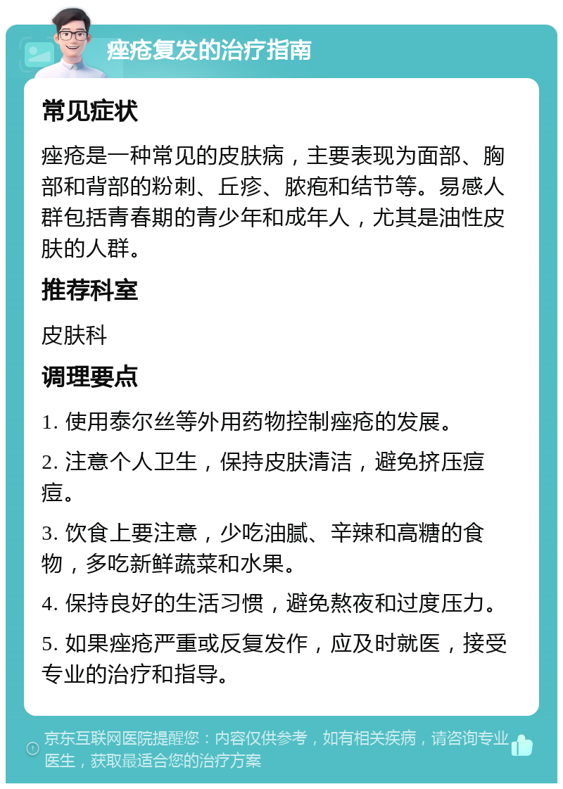 痤疮复发的治疗指南 常见症状 痤疮是一种常见的皮肤病，主要表现为面部、胸部和背部的粉刺、丘疹、脓疱和结节等。易感人群包括青春期的青少年和成年人，尤其是油性皮肤的人群。 推荐科室 皮肤科 调理要点 1. 使用泰尔丝等外用药物控制痤疮的发展。 2. 注意个人卫生，保持皮肤清洁，避免挤压痘痘。 3. 饮食上要注意，少吃油腻、辛辣和高糖的食物，多吃新鲜蔬菜和水果。 4. 保持良好的生活习惯，避免熬夜和过度压力。 5. 如果痤疮严重或反复发作，应及时就医，接受专业的治疗和指导。